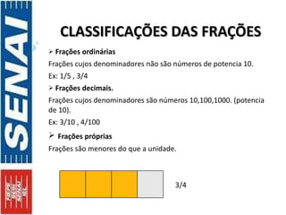 CLASSIFICAÇÕES DAS FRAÇÕES Frações ordinárias Frações cujos denominadores não são números de potencia 10. Ex: 1/5 , 3/4 Frações decimais. Frações cujos denominadores são números 10,100,1000. (potencia de 10). Ex: 3/10 , 4/100  Frações próprias Frações são menores do que a unidade. 3/4  