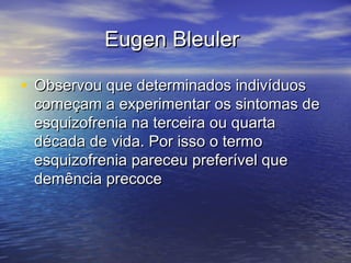 Eugen BleulerEugen Bleuler
• Observou que determinados indivíduosObservou que determinados indivíduos
começam a experimentar os sintomas decomeçam a experimentar os sintomas de
esquizofrenia na terceira ou quartaesquizofrenia na terceira ou quarta
década de vida. Por isso o termodécada de vida. Por isso o termo
esquizofrenia pareceu preferível queesquizofrenia pareceu preferível que
demência precocedemência precoce
 