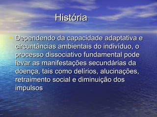HistóriaHistória
• Dependendo da capacidade adaptativa eDependendo da capacidade adaptativa e
circuntâncias ambientais do indivíduo, ocircuntâncias ambientais do indivíduo, o
processo dissociativo fundamental podeprocesso dissociativo fundamental pode
levar as manifestações secundárias dalevar as manifestações secundárias da
doença, tais como delírios, alucinações,doença, tais como delírios, alucinações,
retraimento social e diminuição dosretraimento social e diminuição dos
impulsosimpulsos
 