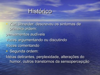HistóricoHistórico
• Kurt Shneider: descreveu os sintomas deKurt Shneider: descreveu os sintomas de
primeira ordem:primeira ordem:
pensamentos audíveispensamentos audíveis
Vozes argumentando ou discutindoVozes argumentando ou discutindo
Vozes comentandoVozes comentando
• Segunda ordem:Segunda ordem:
Idéias delirantes, perplexidade, alterações doIdéias delirantes, perplexidade, alterações do
humor, outros transtornos da sensopercepçãohumor, outros transtornos da sensopercepção
 