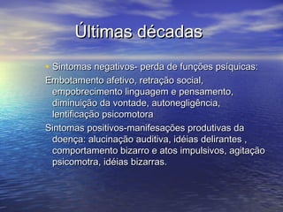 Últimas décadasÚltimas décadas
• Sintomas negativos- perda de funções psíquicas:Sintomas negativos- perda de funções psíquicas:
Embotamento afetivo, retração social,Embotamento afetivo, retração social,
empobrecimento linguagem e pensamento,empobrecimento linguagem e pensamento,
diminuição da vontade, autonegligência,diminuição da vontade, autonegligência,
lentificação psicomotoralentificação psicomotora
Sintomas positivos-manifesações produtivas daSintomas positivos-manifesações produtivas da
doença: alucinação auditiva, idéias delirantes ,doença: alucinação auditiva, idéias delirantes ,
comportamento bizarro e atos impulsivos, agitaçãocomportamento bizarro e atos impulsivos, agitação
psicomotra, idéias bizarras.psicomotra, idéias bizarras.
 
