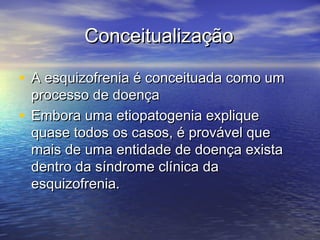 ConceitualizaçãoConceitualização
• A esquizofrenia é conceituada como umA esquizofrenia é conceituada como um
processo de doençaprocesso de doença
• Embora uma etiopatogenia expliqueEmbora uma etiopatogenia explique
quase todos os casos, é provável quequase todos os casos, é provável que
mais de uma entidade de doença existamais de uma entidade de doença exista
dentro da síndrome clínica dadentro da síndrome clínica da
esquizofrenia.esquizofrenia.
 