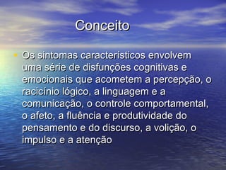 ConceitoConceito
• Os sintomas característicos envolvemOs sintomas característicos envolvem
uma série de disfunções cognitivas euma série de disfunções cognitivas e
emocionais que acometem a percepção, oemocionais que acometem a percepção, o
racicínio lógico, a linguagem e aracicínio lógico, a linguagem e a
comunicação, o controle comportamental,comunicação, o controle comportamental,
o afeto, a fluência e produtividade doo afeto, a fluência e produtividade do
pensamento e do discurso, a volição, opensamento e do discurso, a volição, o
impulso e a atençãoimpulso e a atenção
 