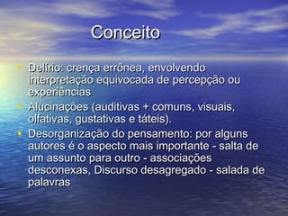 ConceitoConceito
• Delírio: crença errônea, envolvendoDelírio: crença errônea, envolvendo
interpretação equivocada de percepção ouinterpretação equivocada de percepção ou
experiênciasexperiências
• Alucinações (auditivas + comuns, visuais,Alucinações (auditivas + comuns, visuais,
olfativas, gustativas e táteis).olfativas, gustativas e táteis).
• Desorganização do pensamento: por algunsDesorganização do pensamento: por alguns
autores é o aspecto mais importante - salta deautores é o aspecto mais importante - salta de
um assunto para outro - associaçõesum assunto para outro - associações
desconexas, Discurso desagregado - salada dedesconexas, Discurso desagregado - salada de
palavraspalavras
 
