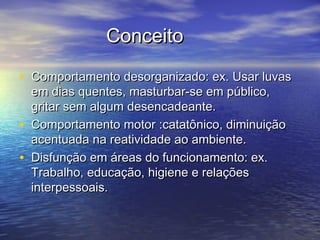 ConceitoConceito
• Comportamento desorganizado: ex. Usar luvasComportamento desorganizado: ex. Usar luvas
em dias quentes, masturbar-se em público,em dias quentes, masturbar-se em público,
gritar sem algum desencadeante.gritar sem algum desencadeante.
• Comportamento motor :catatônico, diminuiçãoComportamento motor :catatônico, diminuição
acentuada na reatividade ao ambiente.acentuada na reatividade ao ambiente.
• Disfunção em áreas do funcionamento: ex.Disfunção em áreas do funcionamento: ex.
Trabalho, educação, higiene e relaçõesTrabalho, educação, higiene e relações
interpessoais.interpessoais.
 