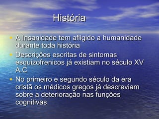 HistóriaHistória
• A Insanidade tem afligido a humanidadeA Insanidade tem afligido a humanidade
durante toda históriadurante toda história
• Descrições escritas de sintomasDescrições escritas de sintomas
esquizofrenicos já existiam no século XVesquizofrenicos já existiam no século XV
A.CA.C
• No primeiro e segundo século da eraNo primeiro e segundo século da era
cristã os médicos gregos já descreviamcristã os médicos gregos já descreviam
sobre a deterioração nas funçõessobre a deterioração nas funções
cognitivascognitivas
 