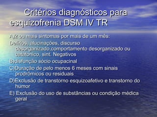 Critérios diagnósticos paraCritérios diagnósticos para
esquizofrenia DSM IV TResquizofrenia DSM IV TR
A)2 ou mais sintomas por mais de um mês:A)2 ou mais sintomas por mais de um mês:
Delírios, alucinações, discursoDelírios, alucinações, discurso
desorganizado,comportamento desorganizado oudesorganizado,comportamento desorganizado ou
catatonico, sint. Negativoscatatonico, sint. Negativos
B)disfunção sócio ocupacinalB)disfunção sócio ocupacinal
C)Duração de pelo menos 6 meses com sinaisC)Duração de pelo menos 6 meses com sinais
prodrômicos ou residuaisprodrômicos ou residuais
D)Exclusão de transtorno esquizoafetivo e transtorno doD)Exclusão de transtorno esquizoafetivo e transtorno do
humorhumor
E) Exclusão do uso de substâncias ou condição médicaE) Exclusão do uso de substâncias ou condição médica
geralgeral
 