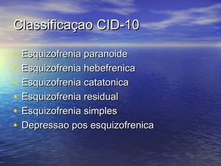 Classificaçao CID-10Classificaçao CID-10
• Esquizofrenia paranoideEsquizofrenia paranoide
• Esquizofrenia hebefrenicaEsquizofrenia hebefrenica
• Esquizofrenia catatonicaEsquizofrenia catatonica
• Esquizofrenia residualEsquizofrenia residual
• Esquizofrenia simplesEsquizofrenia simples
• Depressao pos esquizofrenicaDepressao pos esquizofrenica
 