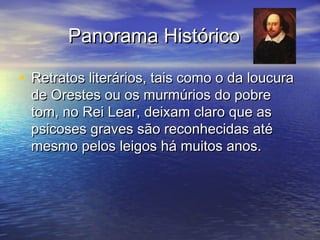 Panorama HistóricoPanorama Histórico
• Retratos literários, tais como o da loucuraRetratos literários, tais como o da loucura
de Orestes ou os murmúrios do pobrede Orestes ou os murmúrios do pobre
tom, no Rei Lear, deixam claro que astom, no Rei Lear, deixam claro que as
psicoses graves são reconhecidas atépsicoses graves são reconhecidas até
mesmo pelos leigos há muitos anos.mesmo pelos leigos há muitos anos.
 