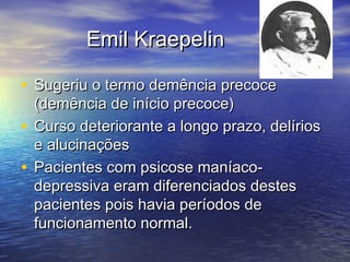 Emil KraepelinEmil Kraepelin
• Sugeriu o termo demência precoceSugeriu o termo demência precoce
(demência de início precoce)(demência de início precoce)
• Curso deteriorante a longo prazo, delíriosCurso deteriorante a longo prazo, delírios
e alucinaçõese alucinações
• Pacientes com psicose maníaco-Pacientes com psicose maníaco-
depressiva eram diferenciados destesdepressiva eram diferenciados destes
pacientes pois havia períodos depacientes pois havia períodos de
funcionamento normal.funcionamento normal.
 