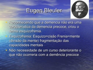Eugen BleulerEugen Bleuler
• Reconhecendo que a demencia não era umaReconhecendo que a demencia não era uma
característica da demencia precoce, criou ocaracterística da demencia precoce, criou o
termo esquizofrenia.termo esquizofrenia.
• Esquizofrenia: Esquizo=cisão Frenia=menteEsquizofrenia: Esquizo=cisão Frenia=mente
(divisão da mente) fragmentação das(divisão da mente) fragmentação das
capacidades mentaiscapacidades mentais
• Não necessidade de um curso deteriorante oNão necessidade de um curso deteriorante o
que não ocorreria com a demência precoceque não ocorreria com a demência precoce
 