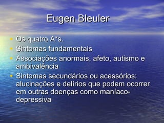 Eugen BleulerEugen Bleuler
• Os quatro A*s.Os quatro A*s.
• Sintomas fundamentaisSintomas fundamentais
• Associações anormais, afeto, autismo eAssociações anormais, afeto, autismo e
ambivalênciaambivalência
• Sintomas secundários ou acessórios:Sintomas secundários ou acessórios:
alucinações e delírios que podem ocorreralucinações e delírios que podem ocorrer
em outras doenças como maníaco-em outras doenças como maníaco-
depressivadepressiva
 