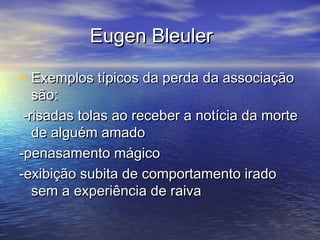 Eugen BleulerEugen Bleuler
• Exemplos típicos da perda da associaçãoExemplos típicos da perda da associação
são:são:
-risadas tolas ao receber a notícia da morte-risadas tolas ao receber a notícia da morte
de alguém amadode alguém amado
-penasamento mágico-penasamento mágico
-exibição subita de comportamento irado-exibição subita de comportamento irado
sem a experiência de raivasem a experiência de raiva
 