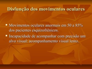 Disfunção dos movimentos ocularesDisfunção dos movimentos oculares
 Movimentos oculares anormais em 50 a 85%Movimentos oculares anormais em 50 a 85%
dos pacientes esquizofrênicos.dos pacientes esquizofrênicos.
 Incapacidade de acompanhar com precisão umIncapacidade de acompanhar com precisão um
alvo visual: acompanhamento visual lento.alvo visual: acompanhamento visual lento.
 