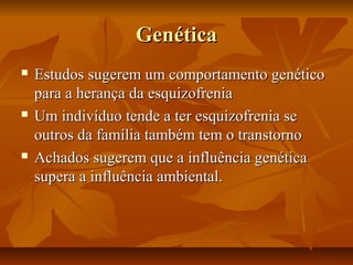 GenéticaGenética
 Estudos sugerem um comportamento genéticoEstudos sugerem um comportamento genético
para a herança da esquizofreniapara a herança da esquizofrenia
 Um indivíduo tende a ter esquizofrenia seUm indivíduo tende a ter esquizofrenia se
outros da família também tem o transtornooutros da família também tem o transtorno
 Achados sugerem que a influência genéticaAchados sugerem que a influência genética
supera a influência ambiental.supera a influência ambiental.
 