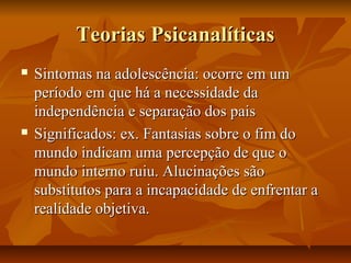 Teorias PsicanalíticasTeorias Psicanalíticas
 Sintomas na adolescência: ocorre em umSintomas na adolescência: ocorre em um
período em que há a necessidade daperíodo em que há a necessidade da
independência e separação dos paisindependência e separação dos pais
 Significados: ex. Fantasias sobre o fim doSignificados: ex. Fantasias sobre o fim do
mundo indicam uma percepção de que omundo indicam uma percepção de que o
mundo interno ruiu. Alucinações sãomundo interno ruiu. Alucinações são
substitutos para a incapacidade de enfrentar asubstitutos para a incapacidade de enfrentar a
realidade objetiva.realidade objetiva.
 