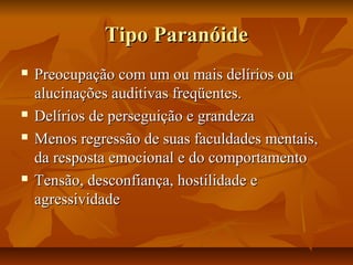 Tipo ParanóideTipo Paranóide
 Preocupação com um ou mais delírios ouPreocupação com um ou mais delírios ou
alucinações auditivas freqüentes.alucinações auditivas freqüentes.
 Delírios de perseguição e grandezaDelírios de perseguição e grandeza
 Menos regressão de suas faculdades mentais,Menos regressão de suas faculdades mentais,
da resposta emocional e do comportamentoda resposta emocional e do comportamento
 Tensão, desconfiança, hostilidade eTensão, desconfiança, hostilidade e
agressividadeagressividade
 