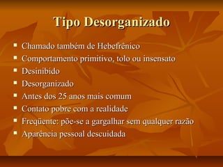 Tipo DesorganizadoTipo Desorganizado
 Chamado também de HebefrênicoChamado também de Hebefrênico
 Comportamento primitivo, tolo ou insensatoComportamento primitivo, tolo ou insensato
 DesinibidoDesinibido
 DesorganizadoDesorganizado
 Antes dos 25 anos mais comumAntes dos 25 anos mais comum
 Contato pobre com a realidadeContato pobre com a realidade
 Freqüente: põe-se a gargalhar sem qualquer razãoFreqüente: põe-se a gargalhar sem qualquer razão
 Aparência pessoal descuidadaAparência pessoal descuidada
 