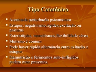 Tipo CatatônicoTipo Catatônico
 Acentuada perturbação psicomotoraAcentuada perturbação psicomotora
 Estupor, negativismo,rigidez,excitação ouEstupor, negativismo,rigidez,excitação ou
posturasposturas
 Exteriotipias, maneirismos,flexibilidade céreaExteriotipias, maneirismos,flexibilidade cérea
 Mutismo é comumMutismo é comum
 Pode haver rápida alternância entre exitação ePode haver rápida alternância entre exitação e
estupor.estupor.
 Desnutrição e ferimentos auto-infligidosDesnutrição e ferimentos auto-infligidos
podem estar presentes.podem estar presentes.
 