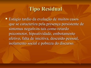 Tipo ResidualTipo Residual
 Estágio tardio da evolução de muitos casosEstágio tardio da evolução de muitos casos
que se caracteriza pela presença persistente deque se caracteriza pela presença persistente de
sintomas negativos tais como retardosintomas negativos tais como retardo
psicomotor, hipoatividade, embotamentopsicomotor, hipoatividade, embotamento
afetivo, falta de inicitiva, descuido pessoal,afetivo, falta de inicitiva, descuido pessoal,
isolamento social e pobreza do discurso.isolamento social e pobreza do discurso.
 