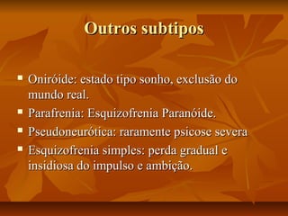Outros subtiposOutros subtipos
 Oniróide: estado tipo sonho, exclusão doOniróide: estado tipo sonho, exclusão do
mundo real.mundo real.
 Parafrenia: Esquizofrenia Paranóide.Parafrenia: Esquizofrenia Paranóide.
 Pseudoneurótica: raramente psicose severaPseudoneurótica: raramente psicose severa
 Esquizofrenia simples: perda gradual eEsquizofrenia simples: perda gradual e
insidiosa do impulso e ambição.insidiosa do impulso e ambição.
 
