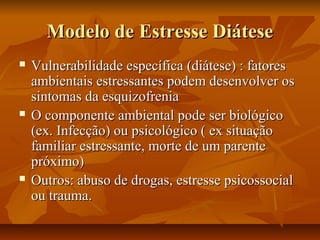 Modelo de Estresse DiáteseModelo de Estresse Diátese
 Vulnerabilidade específica (diátese) : fatoresVulnerabilidade específica (diátese) : fatores
ambientais estressantes podem desenvolver osambientais estressantes podem desenvolver os
sintomas da esquizofreniasintomas da esquizofrenia
 O componente ambiental pode ser biológicoO componente ambiental pode ser biológico
(ex. Infecção) ou psicológico ( ex situação(ex. Infecção) ou psicológico ( ex situação
familiar estressante, morte de um parentefamiliar estressante, morte de um parente
próximo)próximo)
 Outros: abuso de drogas, estresse psicossocialOutros: abuso de drogas, estresse psicossocial
ou trauma.ou trauma.
 