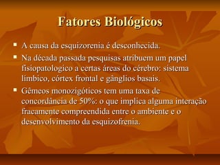 Fatores BiológicosFatores Biológicos
 A causa da esquizorenia é desconhecida.A causa da esquizorenia é desconhecida.
 Na década passada pesquisas atribuem um papelNa década passada pesquisas atribuem um papel
fisiopatologico a certas áreas do cérebro: sistemafisiopatologico a certas áreas do cérebro: sistema
límbico, córtex frontal e gânglios basais.límbico, córtex frontal e gânglios basais.
 Gêmeos monozigóticos tem uma taxa deGêmeos monozigóticos tem uma taxa de
concordância de 50%: o que implica alguma interaçãoconcordância de 50%: o que implica alguma interação
fracamente compreendida entre o ambiente e ofracamente compreendida entre o ambiente e o
desenvolvimento da esquizofrenia.desenvolvimento da esquizofrenia.
 