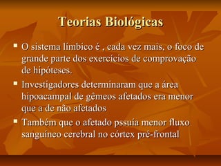 Teorias BiológicasTeorias Biológicas
 O sistema límbico é , cada vez mais, o foco deO sistema límbico é , cada vez mais, o foco de
grande parte dos exercícios de comprovaçãogrande parte dos exercícios de comprovação
de hipóteses.de hipóteses.
 Investigadores determinaram que a áreaInvestigadores determinaram que a área
hipoacampal de gêmeos afetados era menorhipoacampal de gêmeos afetados era menor
que a de não afetadosque a de não afetados
 Também que o afetado pssuía menor fluxoTambém que o afetado pssuía menor fluxo
sanguíneo cerebral no córtex pré-frontalsanguíneo cerebral no córtex pré-frontal
 