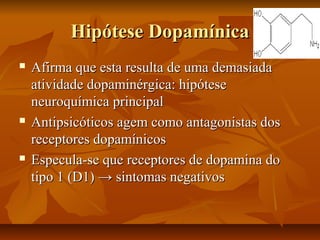 Hipótese DopamínicaHipótese Dopamínica
 Afirma que esta resulta de uma demasiadaAfirma que esta resulta de uma demasiada
atividade dopaminérgica: hipóteseatividade dopaminérgica: hipótese
neuroquímica principalneuroquímica principal
 Antipsicóticos agem como antagonistas dosAntipsicóticos agem como antagonistas dos
receptores dopamínicosreceptores dopamínicos
 Especula-se que receptores de dopamina doEspecula-se que receptores de dopamina do
tipo 1 (D1)tipo 1 (D1) → sintomas negativos→ sintomas negativos
 