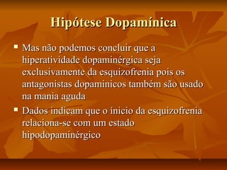 Hipótese DopamínicaHipótese Dopamínica
 Mas não podemos concluir que aMas não podemos concluir que a
hiperatividade dopaminérgica sejahiperatividade dopaminérgica seja
exclusivamente da esquizofrenia pois osexclusivamente da esquizofrenia pois os
antagonistas dopaminicos também são usadoantagonistas dopaminicos também são usado
na mania agudana mania aguda
 Dados indicam que o ínicio da esquizofreniaDados indicam que o ínicio da esquizofrenia
relaciona-se com um estadorelaciona-se com um estado
hipodopaminérgicohipodopaminérgico
 