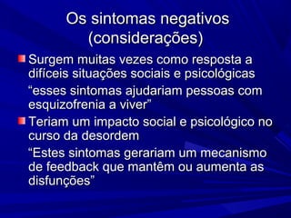 Os sintomas negativosOs sintomas negativos
(considerações)(considerações)
Surgem muitas vezes como resposta aSurgem muitas vezes como resposta a
difíceis situações sociais e psicológicasdifíceis situações sociais e psicológicas
““esses sintomas ajudariam pessoas comesses sintomas ajudariam pessoas com
esquizofrenia a viver”esquizofrenia a viver”
Teriam um impacto social e psicológico noTeriam um impacto social e psicológico no
curso da desordemcurso da desordem
““Estes sintomas gerariam um mecanismoEstes sintomas gerariam um mecanismo
de feedback que mantêm ou aumenta asde feedback que mantêm ou aumenta as
disfunções”disfunções”
 