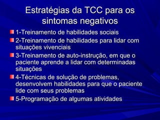 Estratégias da TCC para osEstratégias da TCC para os
sintomas negativossintomas negativos
1-Treinamento de habilidades sociais1-Treinamento de habilidades sociais
2-Treinamento de habilidades para lidar com2-Treinamento de habilidades para lidar com
situações vivenciaissituações vivenciais
3-Treinamento de auto-instrução, em que o3-Treinamento de auto-instrução, em que o
paciente aprende a lidar com determinadaspaciente aprende a lidar com determinadas
situaçõessituações
4-Técnicas de solução de problemas,4-Técnicas de solução de problemas,
desenvolvem habilidades para que o pacientedesenvolvem habilidades para que o paciente
lide com seus problemaslide com seus problemas
5-Programação de algumas atividades5-Programação de algumas atividades
 