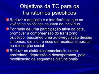Objetivos da TC para osObjetivos da TC para os
transtornos psicóticostranstornos psicóticos
Reduzir a angústia e a interferência que asReduzir a angústia e a interferência que as
vivências psicóticas causam ao indivíduovivências psicóticas causam ao indivíduo
Por meio de uma participação ativa do pcte,Por meio de uma participação ativa do pcte,
promover a compreensão do transtornopromover a compreensão do transtorno
psicótico, buscando uma auto-regulação dessespsicótico, buscando uma auto-regulação desses
sintomas; diminuir o risco de recaídas e auxiliarsintomas; diminuir o risco de recaídas e auxiliar
na reinserção socialna reinserção social
Reduzir os distúrbios emocionais, comoReduzir os distúrbios emocionais, como
ansiedade, depressão e desesperança, pelaansiedade, depressão e desesperança, pela
modificação de esquemas disfuncionaismodificação de esquemas disfuncionais
 