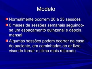 ModeloModelo
Normalmente ocorrem 20 a 25 sessõesNormalmente ocorrem 20 a 25 sessões
6 meses de sessões semanais seguindo-6 meses de sessões semanais seguindo-
se um espaçamento quinzenal e depoisse um espaçamento quinzenal e depois
mensalmensal
Algumas sessões podem ocorrer na casaAlgumas sessões podem ocorrer na casa
do paciente, em caminhadas ao ar livre,do paciente, em caminhadas ao ar livre,
visando tornar o clima mais relaxadovisando tornar o clima mais relaxado
 