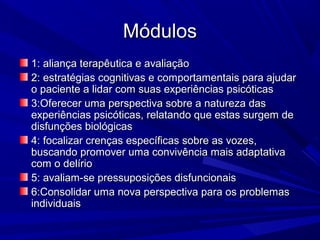 MódulosMódulos
1: aliança terapêutica e avaliação1: aliança terapêutica e avaliação
2: estratégias cognitivas e comportamentais para ajudar2: estratégias cognitivas e comportamentais para ajudar
o paciente a lidar com suas experiências psicóticaso paciente a lidar com suas experiências psicóticas
3:Oferecer uma perspectiva sobre a natureza das3:Oferecer uma perspectiva sobre a natureza das
experiências psicóticas, relatando que estas surgem deexperiências psicóticas, relatando que estas surgem de
disfunções biológicasdisfunções biológicas
4: focalizar crenças específicas sobre as vozes,4: focalizar crenças específicas sobre as vozes,
buscando promover uma convivência mais adaptativabuscando promover uma convivência mais adaptativa
com o delíriocom o delírio
5: avaliam-se pressuposições disfuncionais5: avaliam-se pressuposições disfuncionais
6:Consolidar uma nova perspectiva para os problemas6:Consolidar uma nova perspectiva para os problemas
individuaisindividuais
 