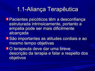 1.1-Aliança Terapêutica1.1-Aliança Terapêutica
Pacientes psicóticos têm a desconfiançaPacientes psicóticos têm a desconfiança
estruturada intrinsicamente, portanto aestruturada intrinsicamente, portanto a
empatia pode ser mais dificilmenteempatia pode ser mais dificilmente
alcançadaalcançada
São importantes as atitudes cordiais e aoSão importantes as atitudes cordiais e ao
mesmo tempo objetivasmesmo tempo objetivas
O terapeuta deve dar uma breveO terapeuta deve dar uma breve
descrição da terapia e falar a respeito dosdescrição da terapia e falar a respeito dos
objetivosobjetivos
 