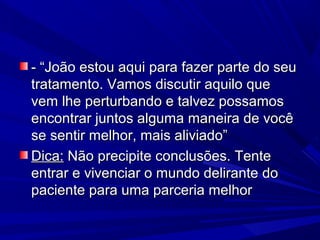 - “João estou aqui para fazer parte do seu- “João estou aqui para fazer parte do seu
tratamento. Vamos discutir aquilo quetratamento. Vamos discutir aquilo que
vem lhe perturbando e talvez possamosvem lhe perturbando e talvez possamos
encontrar juntos alguma maneira de vocêencontrar juntos alguma maneira de você
se sentir melhor, mais aliviado”se sentir melhor, mais aliviado”
Dica:Dica: Não precipite conclusões. TenteNão precipite conclusões. Tente
entrar e vivenciar o mundo delirante doentrar e vivenciar o mundo delirante do
paciente para uma parceria melhorpaciente para uma parceria melhor
 