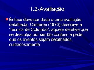 1.2-Avaliação1.2-Avaliação
Ênfase deve ser dada a uma avaliaçãoÊnfase deve ser dada a uma avaliação
detalhada. Cameron (1973) descreve adetalhada. Cameron (1973) descreve a
“técnica de Columbo”, aquele detetive que“técnica de Columbo”, aquele detetive que
se desculpa por ser tão confuso e pedese desculpa por ser tão confuso e pede
que os eventos sejam detalhadosque os eventos sejam detalhados
cuidadosamentecuidadosamente
 