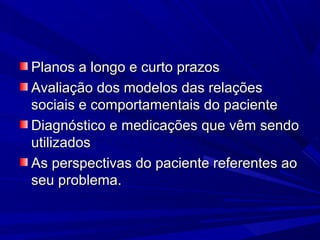 Planos a longo e curto prazosPlanos a longo e curto prazos
Avaliação dos modelos das relaçõesAvaliação dos modelos das relações
sociais e comportamentais do pacientesociais e comportamentais do paciente
Diagnóstico e medicações que vêm sendoDiagnóstico e medicações que vêm sendo
utilizadosutilizados
As perspectivas do paciente referentes aoAs perspectivas do paciente referentes ao
seu problema.seu problema.
 