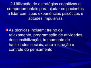2-Utilização de estratégias cognitivas e2-Utilização de estratégias cognitivas e
comportamentais para ajudar os pacientescomportamentais para ajudar os pacientes
a lidar com suas experiências psicóticas ea lidar com suas experiências psicóticas e
atitudes impulsivasatitudes impulsivas
As técnicas incluem: treino deAs técnicas incluem: treino de
relaxamento, programação de atividades,relaxamento, programação de atividades,
dessensibilização, treinamento dedessensibilização, treinamento de
habilidades sociais, auto-instrução ehabilidades sociais, auto-instrução e
controle do pensamentocontrole do pensamento
 