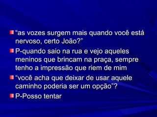 ““as vozes surgem mais quando você estáas vozes surgem mais quando você está
nervoso, certo João?”nervoso, certo João?”
P-quando saio na rua e vejo aquelesP-quando saio na rua e vejo aqueles
meninos que brincam na praça, sempremeninos que brincam na praça, sempre
tenho a impressão que riem de mimtenho a impressão que riem de mim
““você acha que deixar de usar aquelevocê acha que deixar de usar aquele
caminho poderia ser um opção”?caminho poderia ser um opção”?
P-Posso tentarP-Posso tentar
 
