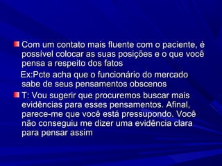 Com um contato mais fluente com o paciente, éCom um contato mais fluente com o paciente, é
possível colocar as suas posições e o que vocêpossível colocar as suas posições e o que você
pensa a respeito dos fatospensa a respeito dos fatos
Ex:Pcte acha que o funcionário do mercadoEx:Pcte acha que o funcionário do mercado
sabe de seus pensamentos obscenossabe de seus pensamentos obscenos
T: Vou sugerir que procuremos buscar maisT: Vou sugerir que procuremos buscar mais
evidências para esses pensamentos. Afinal,evidências para esses pensamentos. Afinal,
parece-me que você está pressupondo. Vocêparece-me que você está pressupondo. Você
não conseguiu me dizer uma evidência claranão conseguiu me dizer uma evidência clara
para pensar assimpara pensar assim
 