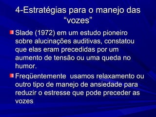 4-Estratégias para o manejo das4-Estratégias para o manejo das
“vozes”“vozes”
Slade (1972) em um estudo pioneiroSlade (1972) em um estudo pioneiro
sobre alucinações auditivas, constatousobre alucinações auditivas, constatou
que elas eram precedidas por umque elas eram precedidas por um
aumento de tensão ou uma queda noaumento de tensão ou uma queda no
humor.humor.
Freqüentemente usamos relaxamento ouFreqüentemente usamos relaxamento ou
outro tipo de manejo de ansiedade paraoutro tipo de manejo de ansiedade para
reduzir o estresse que pode preceder asreduzir o estresse que pode preceder as
vozesvozes
 