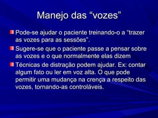Manejo das “vozes”Manejo das “vozes”
Pode-se ajudar o paciente treinando-o a “trazerPode-se ajudar o paciente treinando-o a “trazer
as vozes para as sessões”.as vozes para as sessões”.
Sugere-se que o paciente passe a pensar sobreSugere-se que o paciente passe a pensar sobre
as vozes e o que normalmente elas dizemas vozes e o que normalmente elas dizem
Técnicas de distração podem ajudar. Ex: contarTécnicas de distração podem ajudar. Ex: contar
algum fato ou ler em voz alta. O que podealgum fato ou ler em voz alta. O que pode
permitir uma mudança na crença a respeito daspermitir uma mudança na crença a respeito das
vozes, tornando-as controláveis.vozes, tornando-as controláveis.
 