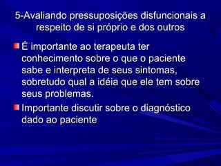 5-Avaliando pressuposições disfuncionais a5-Avaliando pressuposições disfuncionais a
respeito de si próprio e dos outrosrespeito de si próprio e dos outros
É importante ao terapeuta terÉ importante ao terapeuta ter
conhecimento sobre o que o pacienteconhecimento sobre o que o paciente
sabe e interpreta de seus sintomas,sabe e interpreta de seus sintomas,
sobretudo qual a idéia que ele tem sobresobretudo qual a idéia que ele tem sobre
seus problemas.seus problemas.
Importante discutir sobre o diagnósticoImportante discutir sobre o diagnóstico
dado ao pacientedado ao paciente
 
