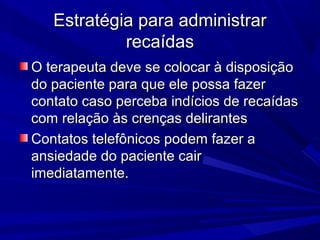 Estratégia para administrarEstratégia para administrar
recaídasrecaídas
O terapeuta deve se colocar à disposiçãoO terapeuta deve se colocar à disposição
do paciente para que ele possa fazerdo paciente para que ele possa fazer
contato caso perceba indícios de recaídascontato caso perceba indícios de recaídas
com relação às crenças delirantescom relação às crenças delirantes
Contatos telefônicos podem fazer aContatos telefônicos podem fazer a
ansiedade do paciente cairansiedade do paciente cair
imediatamente.imediatamente.
 