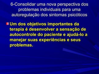 6-Consolidar uma nova perspectiva dos6-Consolidar uma nova perspectiva dos
problemas individuais para umaproblemas individuais para uma
autoregulação dos sintomas psicóticosautoregulação dos sintomas psicóticos
Um dos objetivos importantes daUm dos objetivos importantes da
terapia é desenvolver a sensação deterapia é desenvolver a sensação de
autocontrole do paciente e ajudá-lo aautocontrole do paciente e ajudá-lo a
manejar suas experiências e seusmanejar suas experiências e seus
problemas.problemas.
 