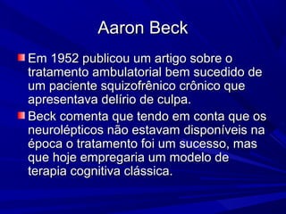 Aaron BeckAaron Beck
Em 1952 publicou um artigo sobre oEm 1952 publicou um artigo sobre o
tratamento ambulatorial bem sucedido detratamento ambulatorial bem sucedido de
um paciente squizofrênico crônico queum paciente squizofrênico crônico que
apresentava delírio de culpa.apresentava delírio de culpa.
Beck comenta que tendo em conta que osBeck comenta que tendo em conta que os
neurolépticos não estavam disponíveis naneurolépticos não estavam disponíveis na
época o tratamento foi um sucesso, masépoca o tratamento foi um sucesso, mas
que hoje empregaria um modelo deque hoje empregaria um modelo de
terapia cognitiva clássica.terapia cognitiva clássica.
 