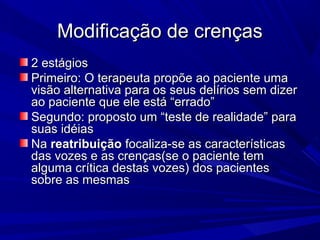 Modificação de crençasModificação de crenças
2 estágios2 estágios
Primeiro: O terapeuta propõe ao paciente umaPrimeiro: O terapeuta propõe ao paciente uma
visão alternativa para os seus delírios sem dizervisão alternativa para os seus delírios sem dizer
ao paciente que ele está “errado”ao paciente que ele está “errado”
Segundo: proposto um “teste de realidade” paraSegundo: proposto um “teste de realidade” para
suas idéiassuas idéias
NaNa reatribuiçãoreatribuição focaliza-se as característicasfocaliza-se as características
das vozes e as crenças(se o paciente temdas vozes e as crenças(se o paciente tem
alguma crítica destas vozes) dos pacientesalguma crítica destas vozes) dos pacientes
sobre as mesmassobre as mesmas
 