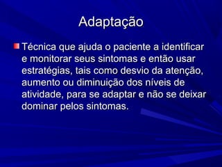 AdaptaçãoAdaptação
Técnica que ajuda o paciente a identificarTécnica que ajuda o paciente a identificar
e monitorar seus sintomas e então usare monitorar seus sintomas e então usar
estratégias, tais como desvio da atenção,estratégias, tais como desvio da atenção,
aumento ou diminuição dos níveis deaumento ou diminuição dos níveis de
atividade, para se adaptar e não se deixaratividade, para se adaptar e não se deixar
dominar pelos sintomas.dominar pelos sintomas.
 